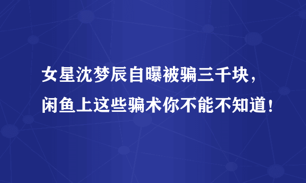 女星沈梦辰自曝被骗三千块，闲鱼上这些骗术你不能不知道！