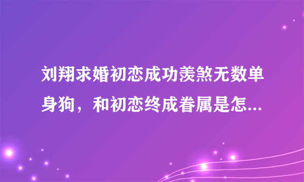 刘翔求婚初恋成功羡煞无数单身狗，和初恋终成眷属是怎样一种体验？