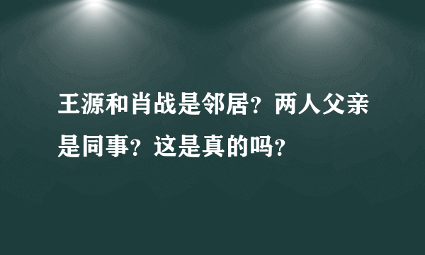 王源和肖战是邻居？两人父亲是同事？这是真的吗？