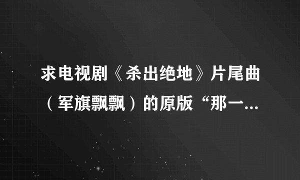 求电视剧《杀出绝地》片尾曲（军旗飘飘）的原版“那一夜响起了枪声”，不要“那一夜八一的枪声”