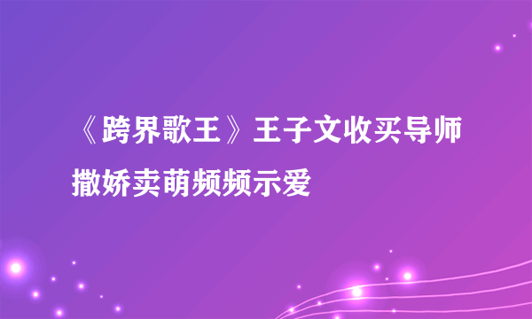 《跨界歌王》王子文收买导师撒娇卖萌频频示爱