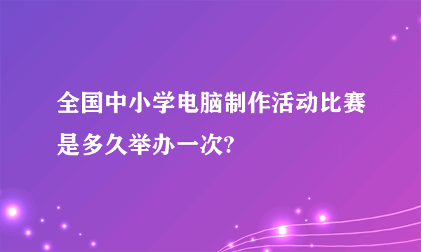 全国中小学电脑制作活动比赛是多久举办一次?