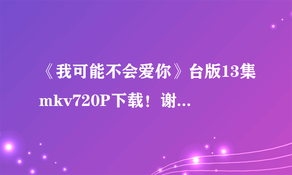 《我可能不会爱你》台版13集mkv720P下载！谢谢！~~？