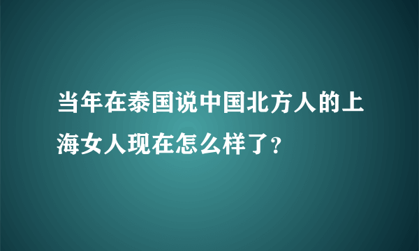 当年在泰国说中国北方人的上海女人现在怎么样了？