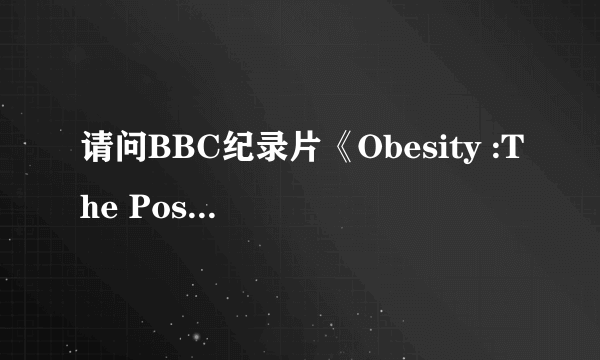 请问BBC纪录片《Obesity :The Post Mortem》 哪里可以下载？跪求