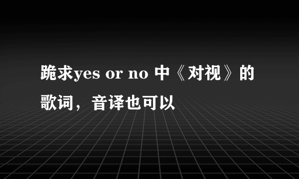 跪求yes or no 中《对视》的歌词，音译也可以