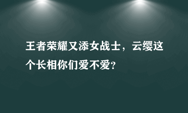 王者荣耀又添女战士，云缨这个长相你们爱不爱？