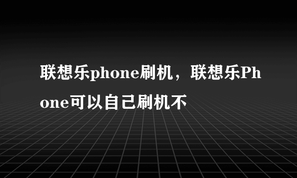 联想乐phone刷机，联想乐Phone可以自己刷机不