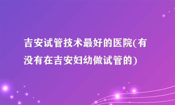 吉安试管技术最好的医院(有没有在吉安妇幼做试管的)