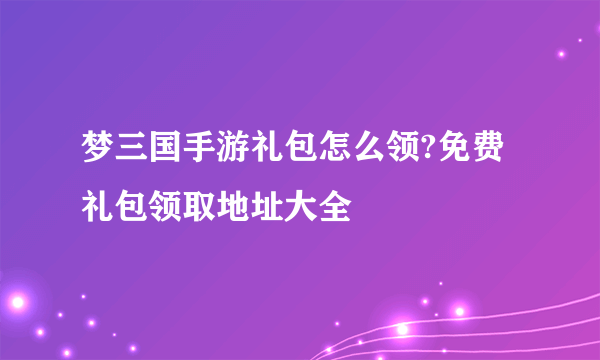 梦三国手游礼包怎么领?免费礼包领取地址大全