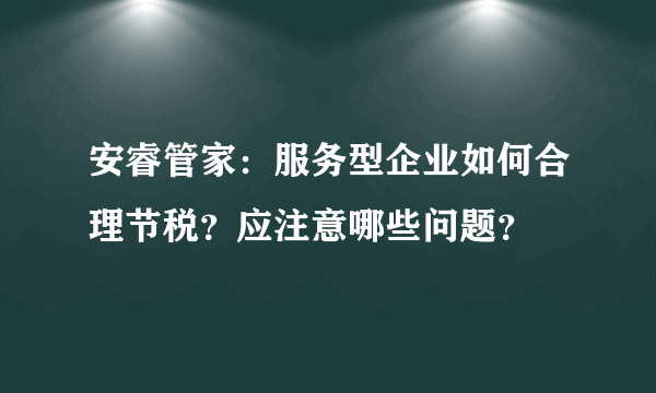 安睿管家：服务型企业如何合理节税？应注意哪些问题？