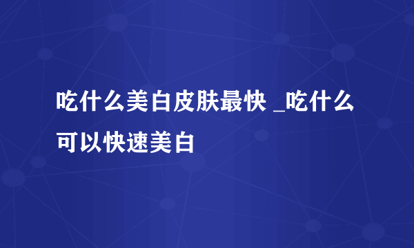 吃什么美白皮肤最快 _吃什么可以快速美白