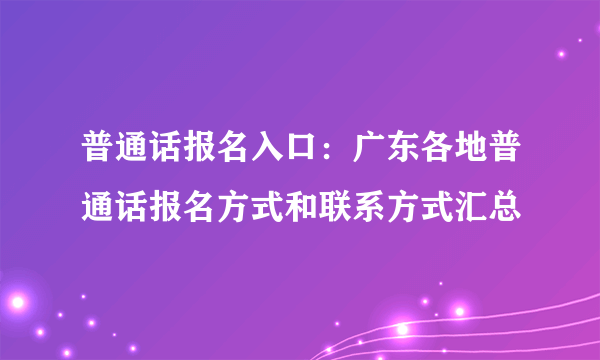 普通话报名入口：广东各地普通话报名方式和联系方式汇总