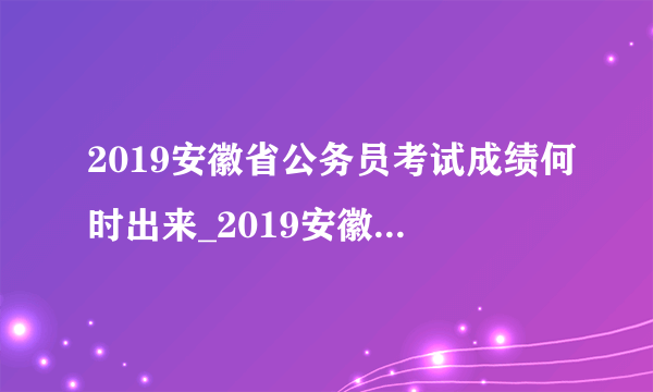 2019安徽省公务员考试成绩何时出来_2019安徽省考成绩查询入口