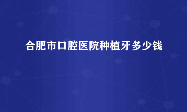 合肥市口腔医院种植牙多少钱