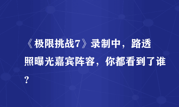 《极限挑战7》录制中，路透照曝光嘉宾阵容，你都看到了谁？