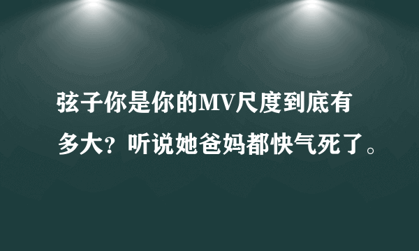 弦子你是你的MV尺度到底有多大？听说她爸妈都快气死了。