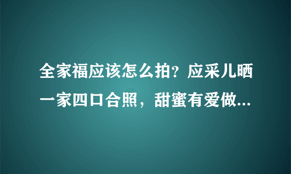 全家福应该怎么拍？应采儿晒一家四口合照，甜蜜有爱做最好示范