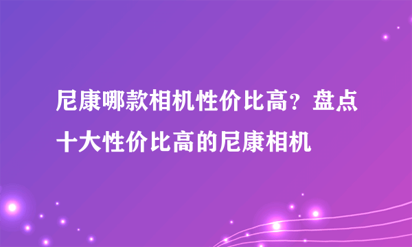 尼康哪款相机性价比高？盘点十大性价比高的尼康相机