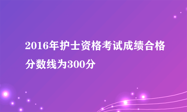 2016年护士资格考试成绩合格分数线为300分