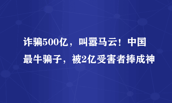 诈骗500亿，叫嚣马云！中国最牛骗子，被2亿受害者捧成神