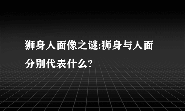 狮身人面像之谜:狮身与人面分别代表什么?