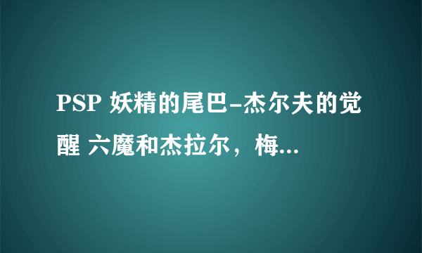 PSP 妖精的尾巴-杰尔夫的觉醒 六魔和杰拉尔，梅尔蒂2怎么入手啊，求解