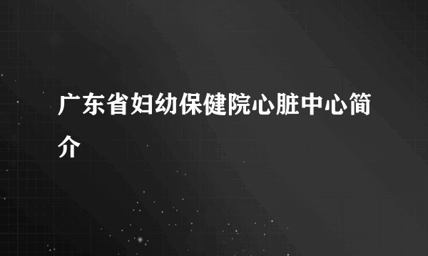 广东省妇幼保健院心脏中心简介