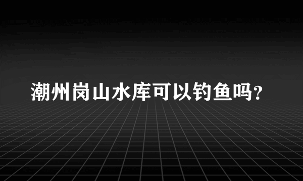 潮州岗山水库可以钓鱼吗？