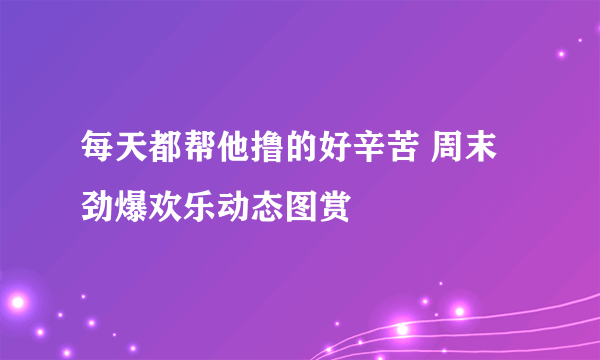 每天都帮他撸的好辛苦 周末劲爆欢乐动态图赏