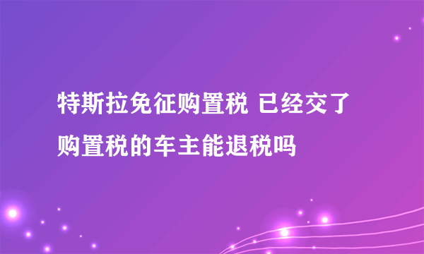 特斯拉免征购置税 已经交了购置税的车主能退税吗