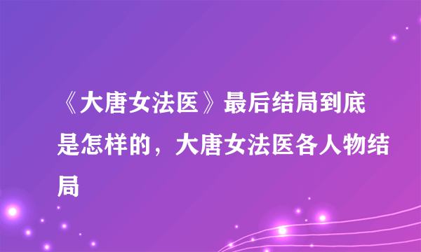 《大唐女法医》最后结局到底是怎样的，大唐女法医各人物结局