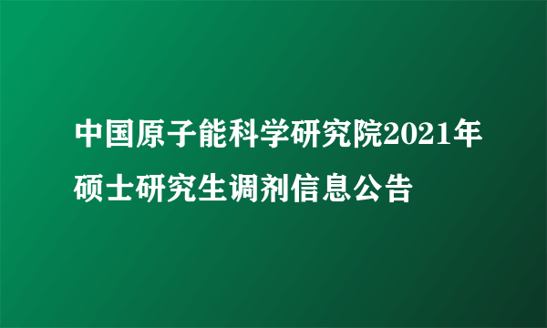 中国原子能科学研究院2021年硕士研究生调剂信息公告