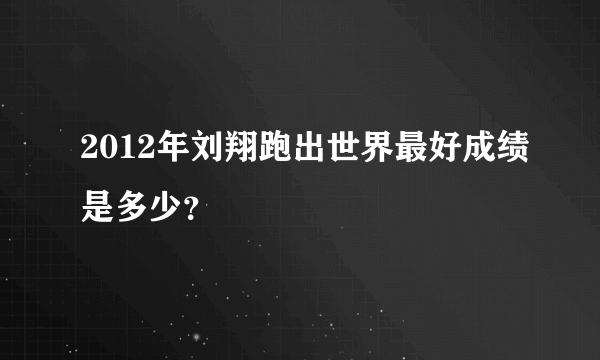 2012年刘翔跑出世界最好成绩是多少？