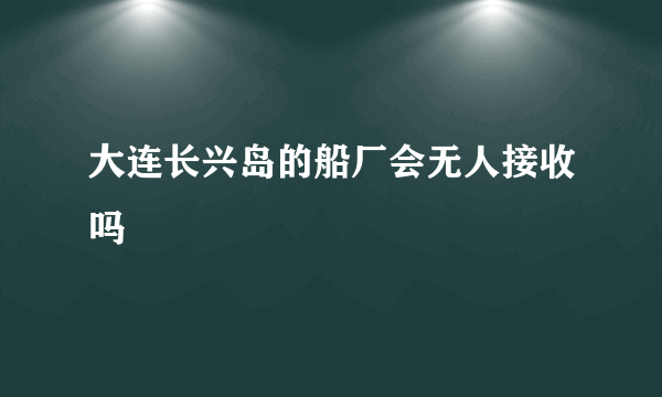 大连长兴岛的船厂会无人接收吗