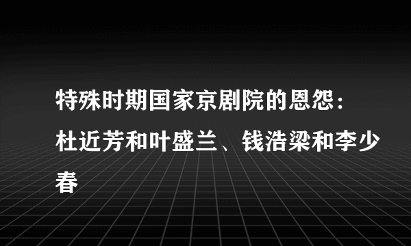 特殊时期国家京剧院的恩怨：杜近芳和叶盛兰、钱浩梁和李少春