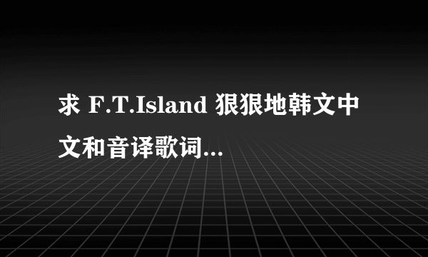 求 F.T.Island 狠狠地韩文中文和音译歌词~~~速度！！！够速度的加高分！！~~