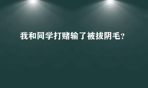 我和同学打赌输了被拔阴毛？