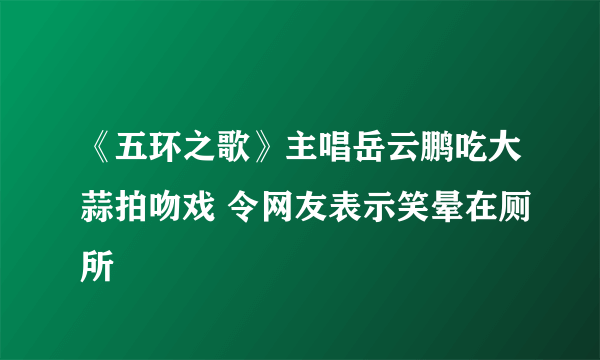 《五环之歌》主唱岳云鹏吃大蒜拍吻戏 令网友表示笑晕在厕所