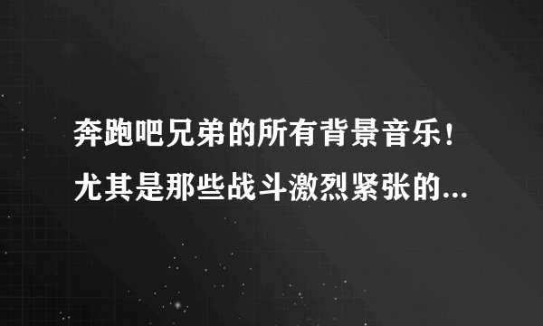 奔跑吧兄弟的所有背景音乐！尤其是那些战斗激烈紧张的，或者出场隆重的那些！