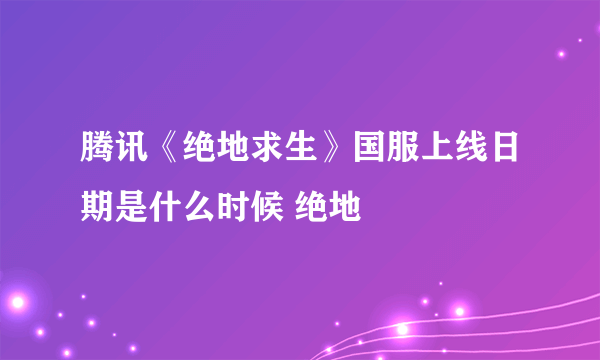 腾讯《绝地求生》国服上线日期是什么时候 绝地