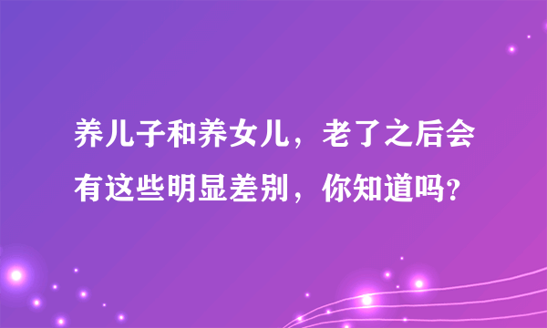 养儿子和养女儿，老了之后会有这些明显差别，你知道吗？