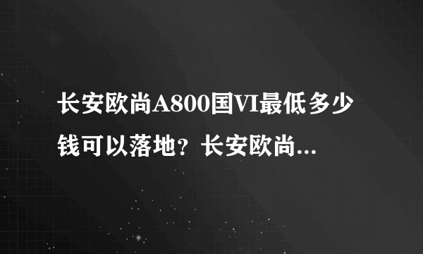 长安欧尚A800国VI最低多少钱可以落地？长安欧尚A800购车价