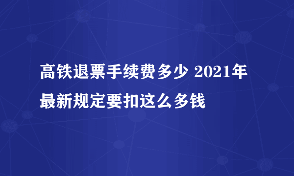 高铁退票手续费多少 2021年最新规定要扣这么多钱