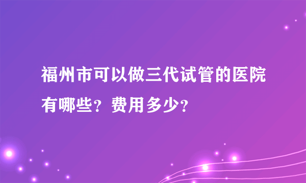 福州市可以做三代试管的医院有哪些？费用多少？