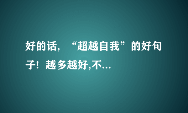 好的话,  “超越自我”的好句子!  越多越好,不少于10句.  开头好一点~