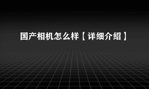 国产相机怎么样【详细介绍】