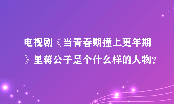 电视剧《当青春期撞上更年期》里蒋公子是个什么样的人物？