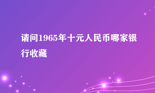 请问1965年十元人民币哪家银行收藏