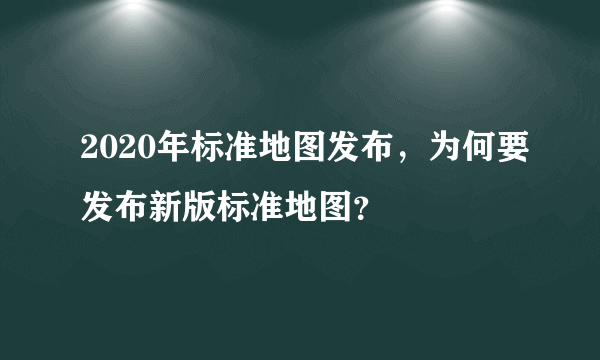 2020年标准地图发布，为何要发布新版标准地图？